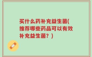 买什么药补充益生菌(推荐哪些药品可以有效补充益生菌？)