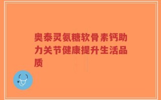 奥泰灵氨糖软骨素钙助力关节健康提升生活品质