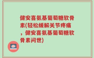 健安喜氨基葡萄糖软骨素(轻松缓解关节疼痛，健安喜氨基葡萄糖软骨素问世)