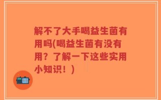 解不了大手喝益生菌有用吗(喝益生菌有没有用？了解一下这些实用小知识！)