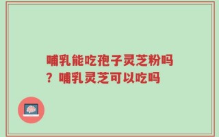 哺乳能吃孢子灵芝粉吗？哺乳灵芝可以吃吗