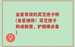 金星带货的灵芝孢子粉(金星推荐！灵芝孢子粉成新宠，护健康必备)