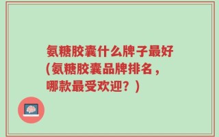 氨糖胶囊什么牌子最好(氨糖胶囊品牌排名，哪款最受欢迎？)