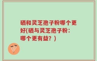 硒和灵芝孢子粉哪个更好(硒与灵芝孢子粉：哪个更有益？)