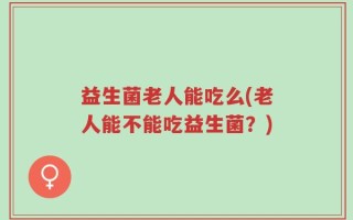 益生菌老人能吃么(老人能不能吃益生菌？)