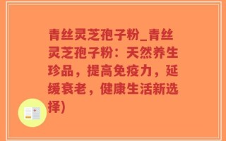 青丝灵芝孢子粉_青丝灵芝孢子粉：天然养生珍品，提高免疫力，延缓衰老，健康生活新选择)