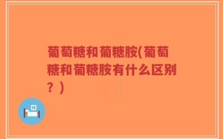 葡萄糖和葡糖胺(葡萄糖和葡糖胺有什么区别？)