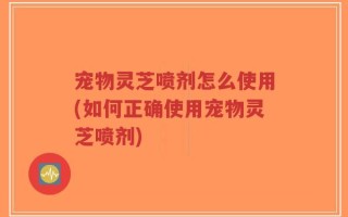 宠物灵芝喷剂怎么使用(如何正确使用宠物灵芝喷剂)
