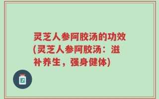 灵芝人参阿胶汤的功效(灵芝人参阿胶汤：滋补养生，强身健体)