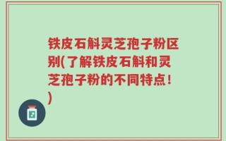 铁皮石斛灵芝孢子粉区别(了解铁皮石斛和灵芝孢子粉的不同特点！)