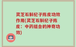 灵芝石斛杞子陈皮功效作用(灵芝石斛杞子陈皮：中药组合的神奇功效)