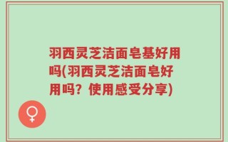 羽西灵芝洁面皂基好用吗(羽西灵芝洁面皂好用吗？使用感受分享)