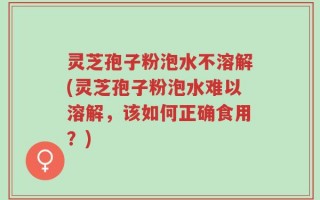 灵芝孢子粉泡水不溶解(灵芝孢子粉泡水难以溶解，该如何正确食用？)