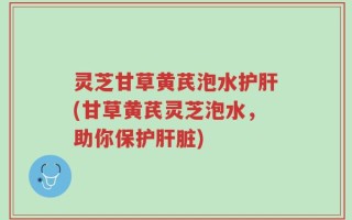 灵芝甘草黄芪泡水护肝(甘草黄芪灵芝泡水，助你保护肝脏)