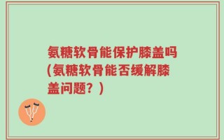 氨糖软骨能保护膝盖吗(氨糖软骨能否缓解膝盖问题？)
