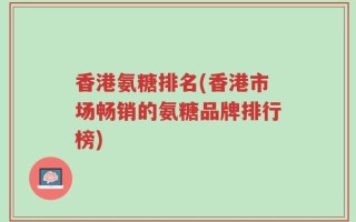香港氨糖排名(香港市场畅销的氨糖品牌排行榜)
