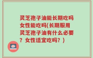 灵芝孢子油能长期吃吗女性能吃吗(长期服用灵芝孢子油有什么必要？女性适宜吃吗？)