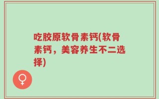 吃胶原软骨素钙(软骨素钙，美容养生不二选择)