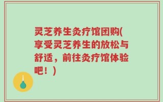 灵芝养生灸疗馆团购(享受灵芝养生的放松与舒适，前往灸疗馆体验吧！)