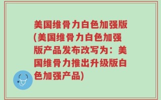 美国维骨力白色加强版(美国维骨力白色加强版产品发布改写为：美国维骨力推出升级版白色加强产品)