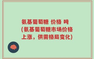 氨基葡萄糖 价格 吨(氨基葡萄糖市场价格上涨，供需格局变化)