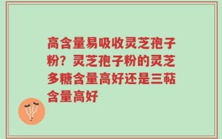 高含量易吸收灵芝孢子粉？灵芝孢子粉的灵芝多糖含量高好还是三萜含量高好
