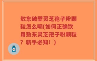敖东破壁灵芝孢子粉颗粒怎么喝(如何正确饮用敖东灵芝孢子粉颗粒？新手必知！)