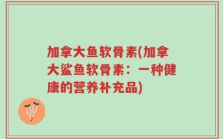 加拿大鱼软骨素(加拿大鲨鱼软骨素：一种健康的营养补充品)