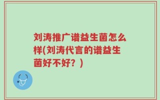 刘涛推广谱益生菌怎么样(刘涛代言的谱益生菌好不好？)