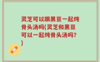 灵芝可以跟黑豆一起炖骨头汤吗(灵芝和黑豆可以一起炖骨头汤吗？)