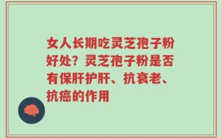 女人长期吃灵芝孢子粉好处？灵芝孢子粉是否有保肝护肝、抗衰老、抗癌的作用