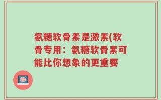 氨糖软骨素是激素(软骨专用：氨糖软骨素可能比你想象的更重要