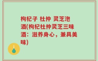 枸杞子 杜仲 灵芝泡酒(枸杞杜仲灵芝三味酒：滋养身心，兼具美味)