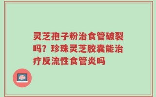 灵芝孢子粉治食管破裂吗？珍珠灵芝胶囊能治疗反流性食管炎吗