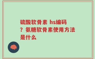 硫酸软骨素 hs编码？氨糖软骨素使用方法是什么