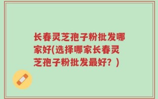 长春灵芝孢子粉批发哪家好(选择哪家长春灵芝孢子粉批发最好？)