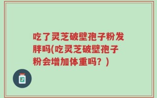 吃了灵芝破壁孢子粉发胖吗(吃灵芝破壁孢子粉会增加体重吗？)