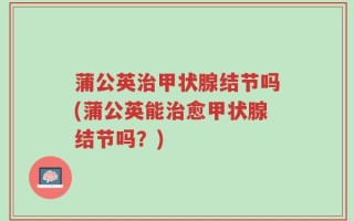 蒲公英治甲状腺结节吗(蒲公英能治愈甲状腺结节吗？)