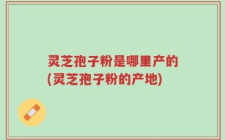 灵芝孢子粉是哪里产的(灵芝孢子粉的产地)