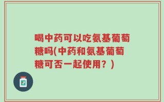 喝中药可以吃氨基葡萄糖吗(中药和氨基葡萄糖可否一起使用？)