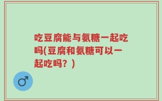 吃豆腐能与氨糖一起吃吗(豆腐和氨糖可以一起吃吗？)