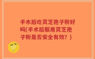 手木后吃灵芝孢子粉好吗(手术后服用灵芝孢子粉是否安全有效？)