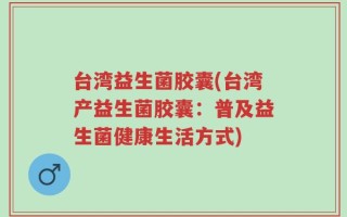 台湾益生菌胶囊(台湾产益生菌胶囊：普及益生菌健康生活方式)