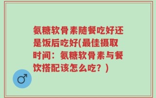 氨糖软骨素随餐吃好还是饭后吃好(最佳摄取时间：氨糖软骨素与餐饮搭配该怎么吃？)