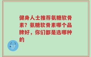 健身人士推荐氨糖软骨素？氨糖软骨素哪个品牌好，你们都是选哪种的