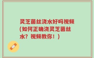 灵芝菌丝浇水好吗视频(如何正确浇灵芝菌丝水？视频教你！)
