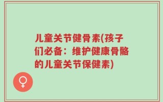 儿童关节健骨素(孩子们必备：维护健康骨骼的儿童关节保健素)