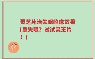 灵芝片治失眠临床效果(患失眠？试试灵芝片！)