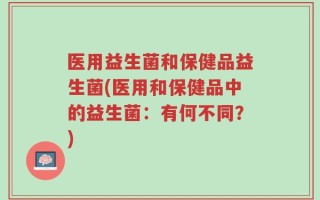 医用益生菌和保健品益生菌(医用和保健品中的益生菌：有何不同？)