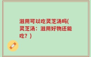 滋阴可以吃灵芝汤吗(灵芝汤：滋阴好物还能吃？)